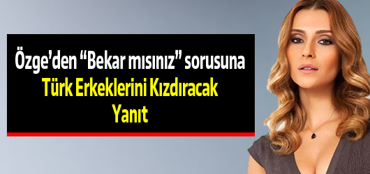 Özge Ulusoy'dan Türk Erkeklerini Kızdıracak Açıklama